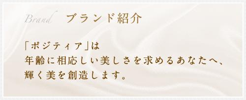 ブランド紹介　｢ポジティア｣は 年齢に相応しい美しさを求めるあなたへ、 輝く美を創造します。