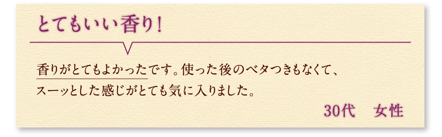 とてもいい香り！ 香りがとてもよかったです。使った後のベタつきもなくて、スーッとした感じがとても気に入りました。