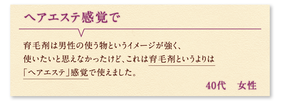 ヘアエステ感覚で 育毛剤は男性の使う物というイメージが強く、使いたいと思えなかったけど、これは育毛剤というよりは「ヘアエステ」感覚で使えました。