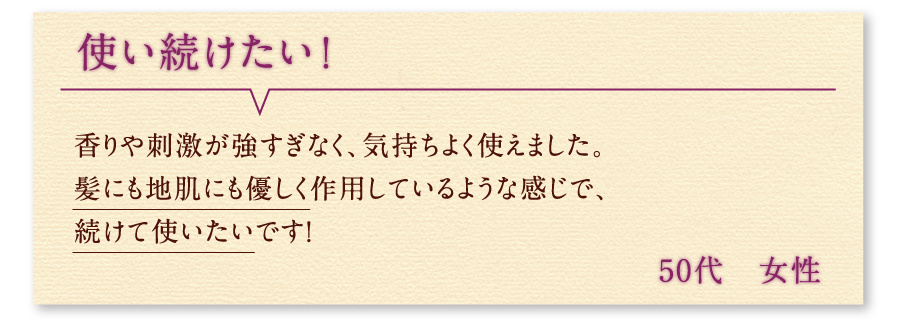 使い続けたい！ 香りや刺激が強すぎなく、気持ちよく使えました。髪にも地肌にも優しく作用しているような感じで、続けて使いたいです！