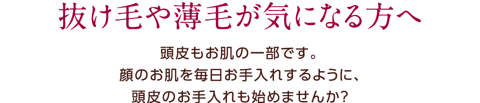 抜け毛や薄毛が気になる方へ。頭皮もお肌の一部です。顔のお肌を毎日手入れするように、頭皮のお手入れも始めませんか？