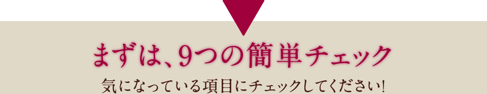 まずは、9つの簡単チェック 気になっている項目にチェックしてください！