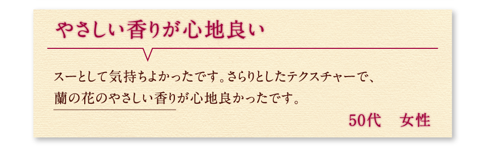 やさしい香りが心地良い スーとして気持ちよかったです。さらりとしたテクスチャーで、蘭の花のやさしい香りが心地良かったです。