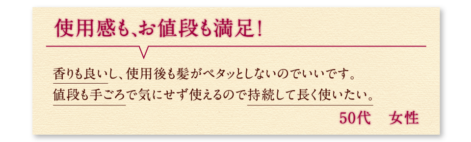 使用感も、お値段も満足！香りも良いし、使用後も髪がペタッとしないのでいいです。値段も手ごろで気にせず使えるので持続して長く使いたい。